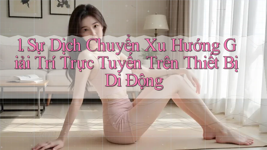 1. Sự Dịch Chuyển Xu Hướng Giải Trí Trực Tuyến Trên Thiết Bị Di Động 1. Sự Dịch Chuyển Xu Hướng Giải Trí Trực Tuyến Trên Thiết Bị Di Động