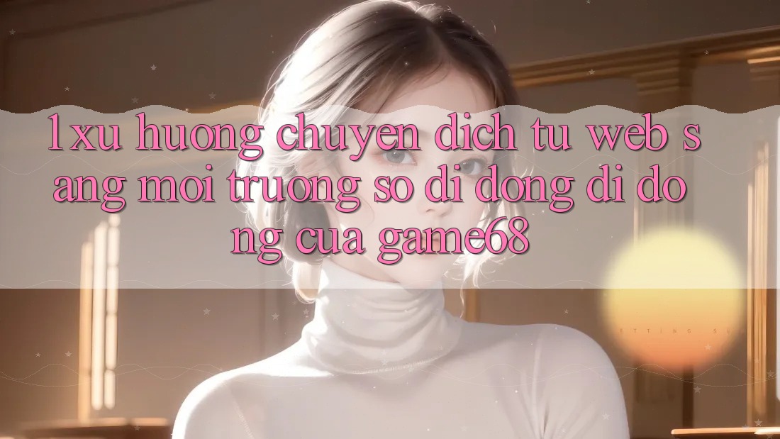 1. Xu Hướng Chuyển Dịch Từ Web Sang Môi trường số di động Di Động Của game68