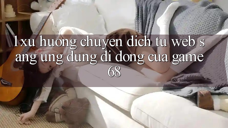 1. Xu Hướng Chuyển Dịch Từ Web Sang Ứng Dụng Di Động Của game68