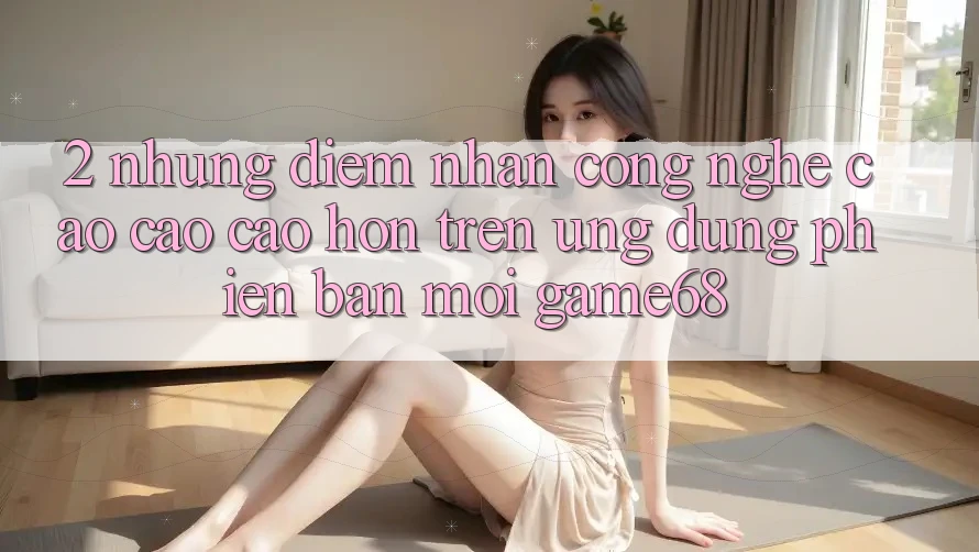 2. Những Điểm Nhấn Công Nghệ Cao cao cao hơn Trên Ứng Dụng Phiên bản mới game68