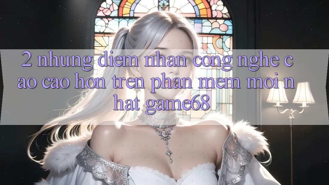 2. Những Điểm Nhấn Công Nghệ Cao cao hơn Trên Phần mềm Mới nhất game68