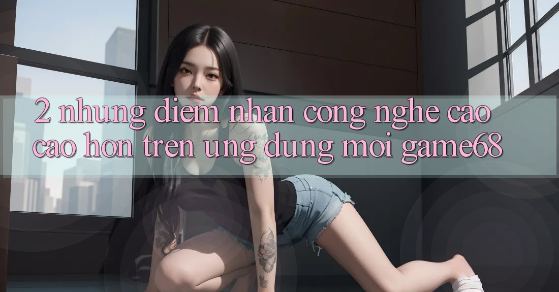 2. Những Điểm Nhấn Công Nghệ Cao cao hơn Trên Ứng Dụng Mới game68 2. Những Điểm Nhấn Công Nghệ Cao cao hơn Trên Ứng Dụng Mới game68