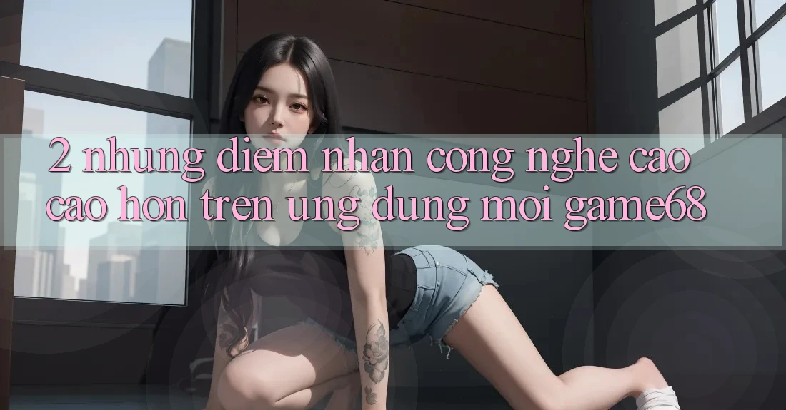2. Những Điểm Nhấn Công Nghệ Cao cao hơn Trên Ứng dụng Mới game68 2. Những Điểm Nhấn Công Nghệ Cao cao hơn Trên Ứng dụng Mới game68