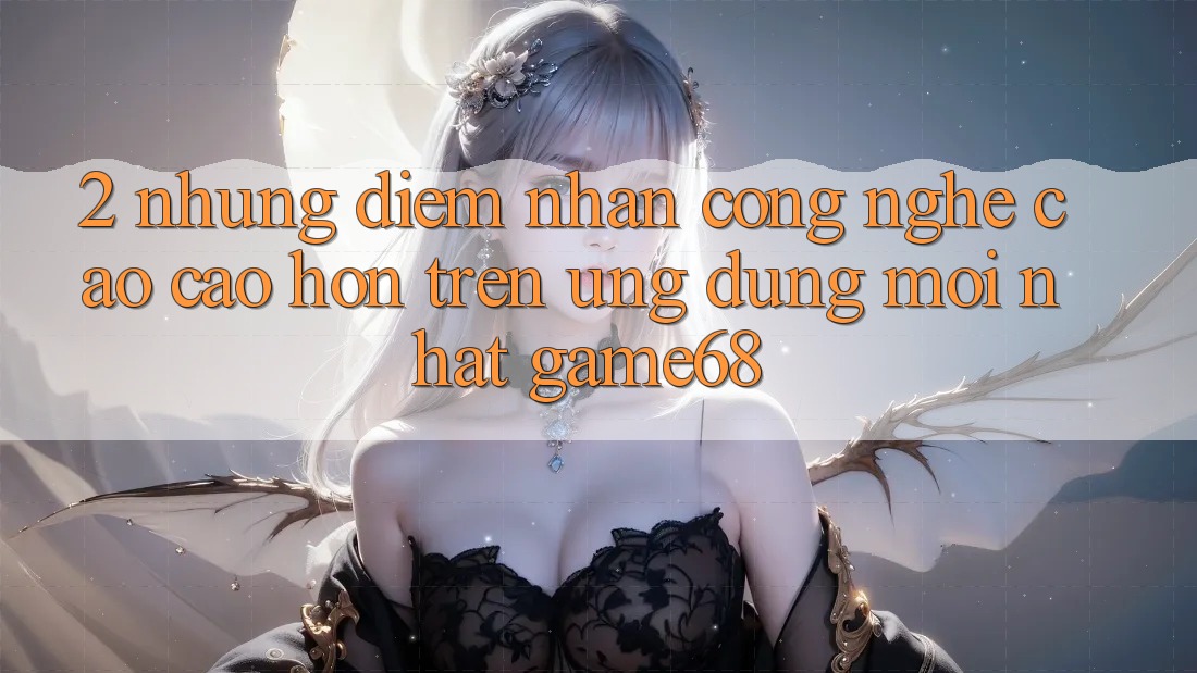 2. Những Điểm Nhấn Công Nghệ Cao cao hơn Trên Ứng Dụng Mới nhất game68
