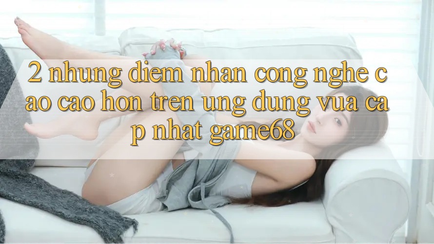 2. Những Điểm Nhấn Công Nghệ Cao cao hơn Trên Ứng Dụng Vừa cập nhật game68 2. Những Điểm Nhấn Công Nghệ Cao cao hơn Trên Ứng Dụng Vừa cập nhật game68