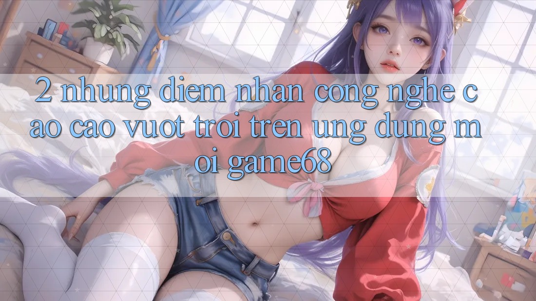 2. Những Điểm Nhấn Công Nghệ Cao cao vượt trội Trên Ứng Dụng Mới game68
