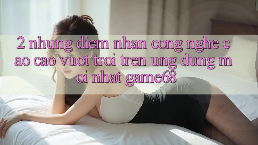 2. Những Điểm Nhấn Công Nghệ Cao cao vượt trội Trên Ứng Dụng Mới nhất game68