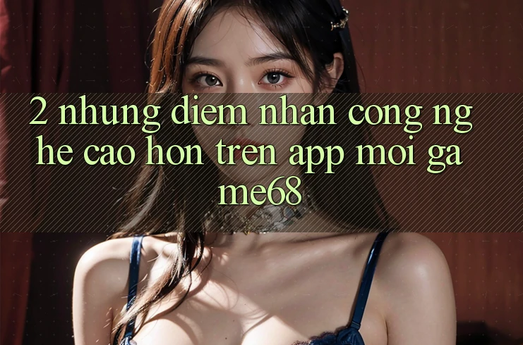 2. Những Điểm Nhấn Công Nghệ Cao hơn Trên App Mới game68