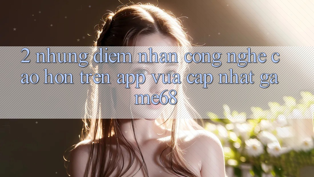 2. Những Điểm Nhấn Công Nghệ Cao hơn Trên App Vừa cập nhật game68