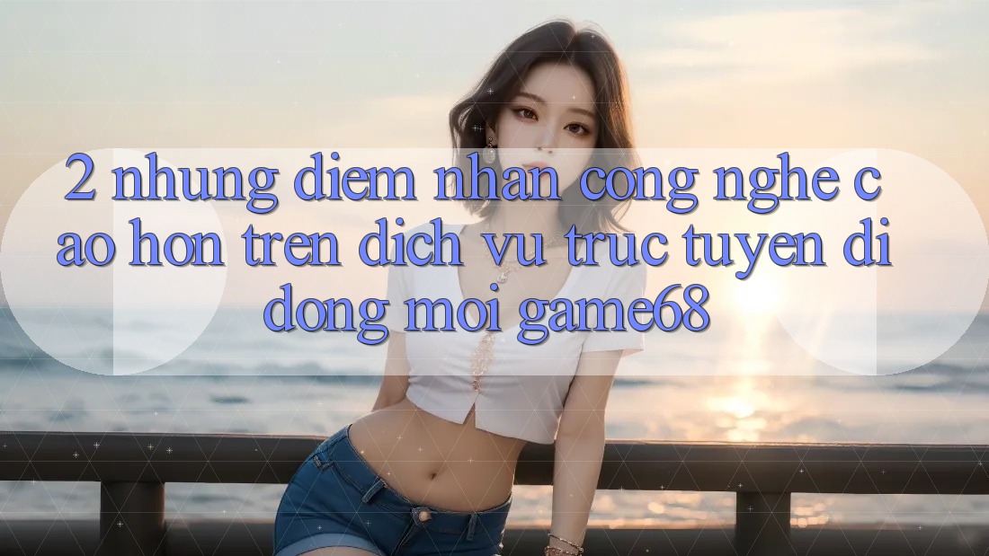 2. Những Điểm Nhấn Công Nghệ Cao hơn Trên Dịch vụ trực tuyến di động Mới game68 2. Những Điểm Nhấn Công Nghệ Cao hơn Trên Dịch vụ trực tuyến di động Mới game68