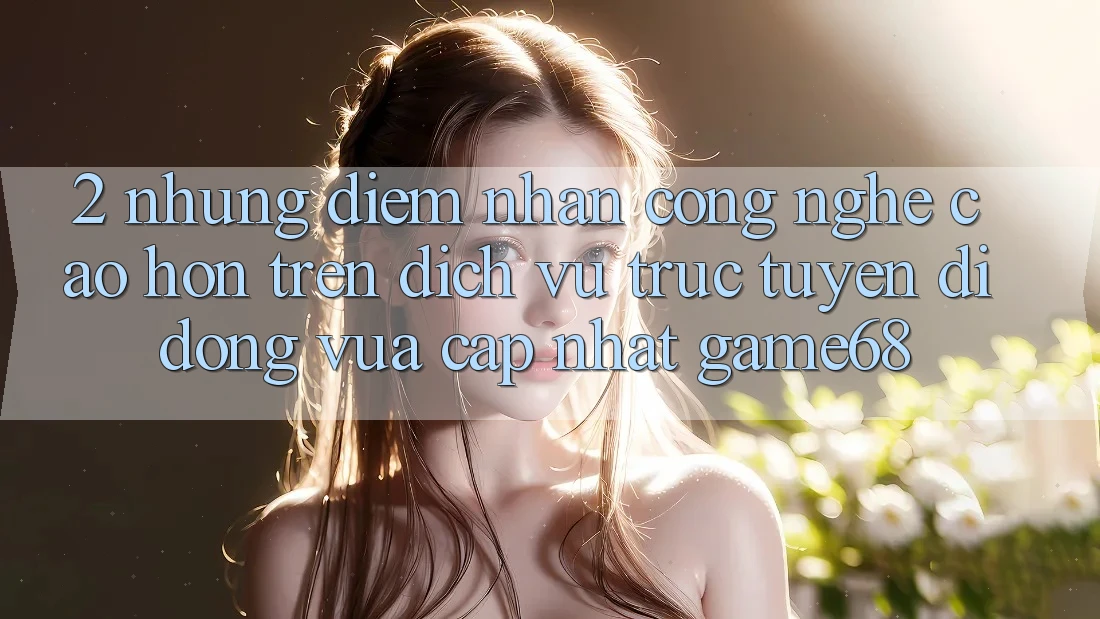 2. Những Điểm Nhấn Công Nghệ Cao hơn Trên Dịch vụ trực tuyến di động Vừa cập nhật game68 2. Những Điểm Nhấn Công Nghệ Cao hơn Trên Dịch vụ trực tuyến di động Vừa cập nhật game68