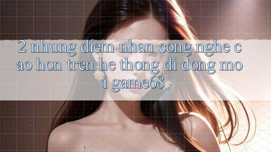 2. Những Điểm Nhấn Công Nghệ Cao hơn Trên Hệ thống di động Mới game68