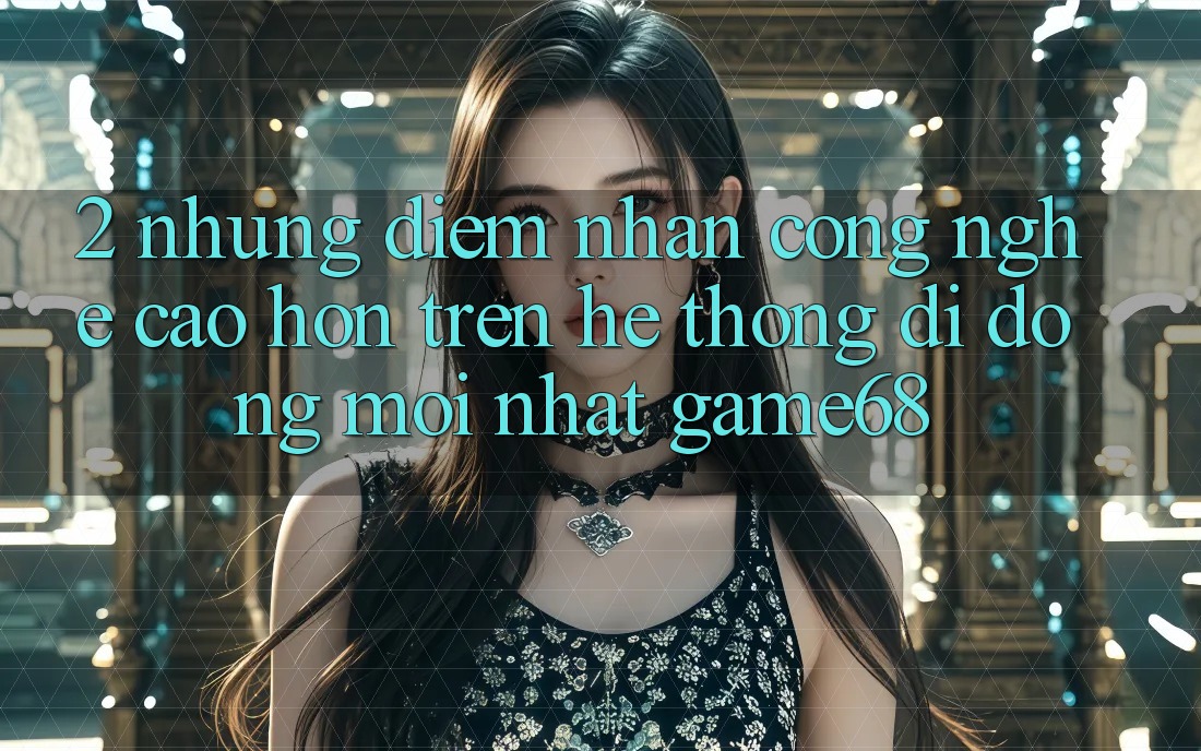 2. Những Điểm Nhấn Công Nghệ Cao hơn Trên Hệ thống di động Mới nhất game68