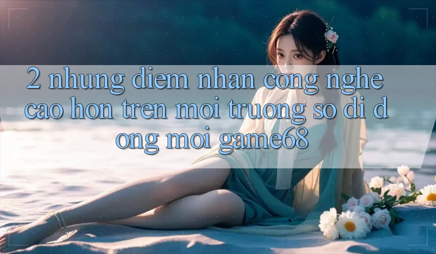 2. Những Điểm Nhấn Công Nghệ Cao hơn Trên Môi trường số di động Mới game68