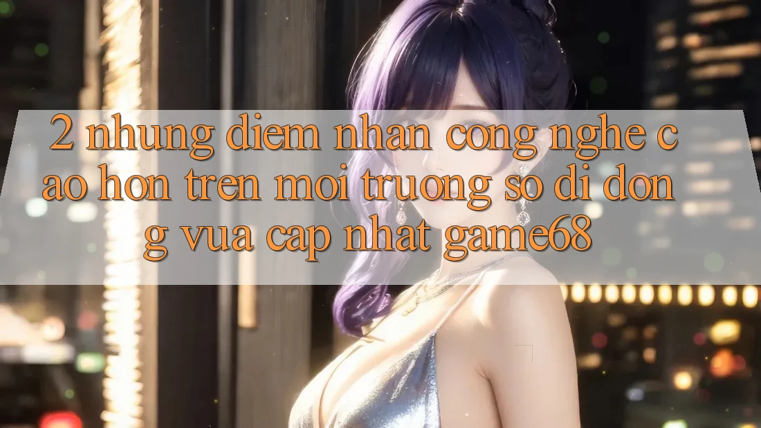 2. Những Điểm Nhấn Công Nghệ Cao hơn Trên Môi trường số di động Vừa cập nhật game68 2. Những Điểm Nhấn Công Nghệ Cao hơn Trên Môi trường số di động Vừa cập nhật game68
