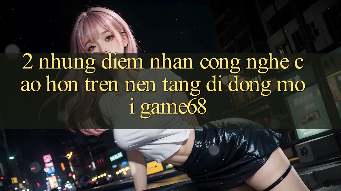 2. Những Điểm Nhấn Công Nghệ Cao hơn Trên Nền tảng di động Mới game68 2. Những Điểm Nhấn Công Nghệ Cao hơn Trên Nền tảng di động Mới game68