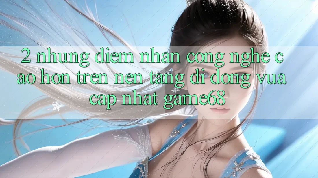2. Những Điểm Nhấn Công Nghệ Cao hơn Trên Nền tảng di động Vừa cập nhật game68