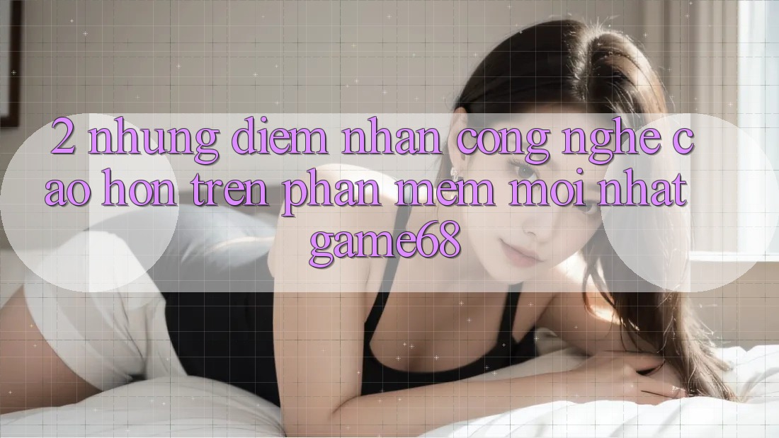 2. Những Điểm Nhấn Công Nghệ Cao hơn Trên Phần mềm Mới nhất game68 2. Những Điểm Nhấn Công Nghệ Cao hơn Trên Phần mềm Mới nhất game68