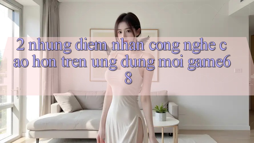 2. Những Điểm Nhấn Công Nghệ Cao hơn Trên Ứng Dụng Mới game68