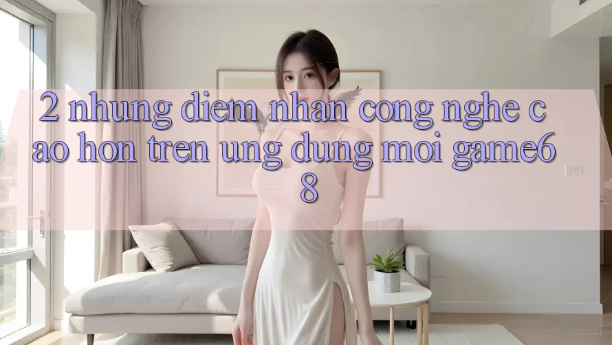 2. Những Điểm Nhấn Công Nghệ Cao hơn Trên Ứng Dụng Mới game68 2. Những Điểm Nhấn Công Nghệ Cao hơn Trên Ứng Dụng Mới game68