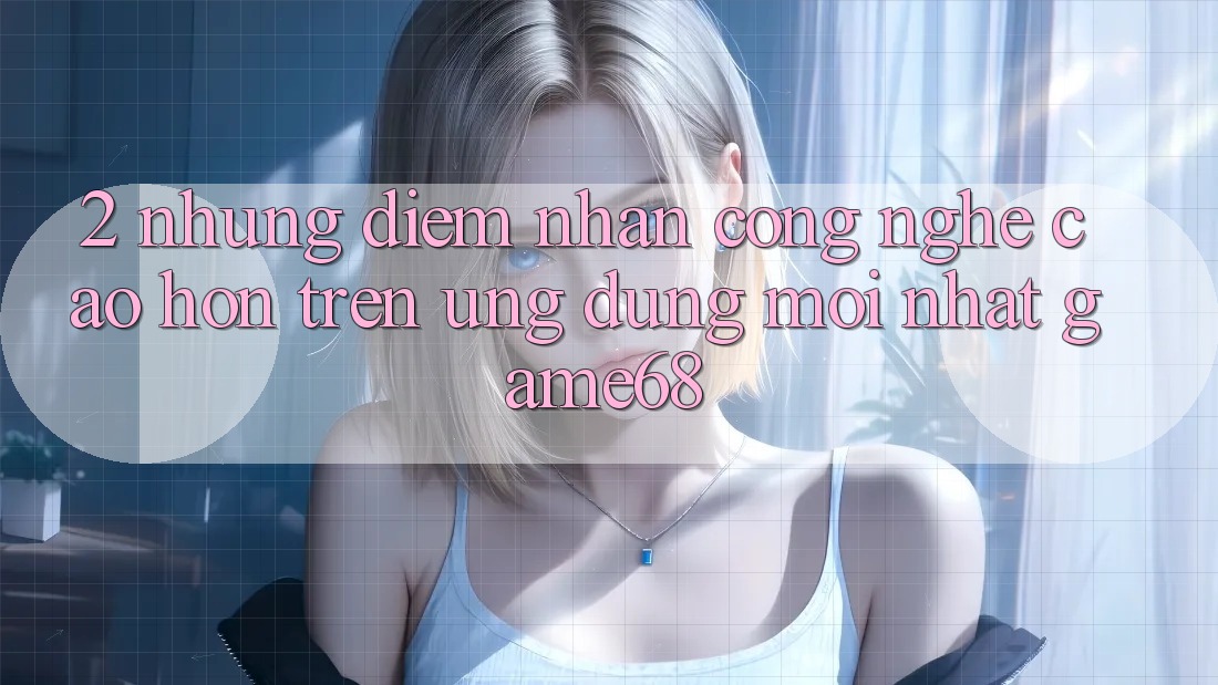 2. Những Điểm Nhấn Công Nghệ Cao hơn Trên Ứng Dụng Mới nhất game68 2. Những Điểm Nhấn Công Nghệ Cao hơn Trên Ứng Dụng Mới nhất game68