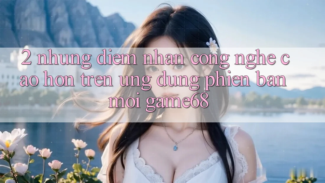 2. Những Điểm Nhấn Công Nghệ Cao hơn Trên Ứng Dụng Phiên bản mới game68 2. Những Điểm Nhấn Công Nghệ Cao hơn Trên Ứng Dụng Phiên bản mới game68