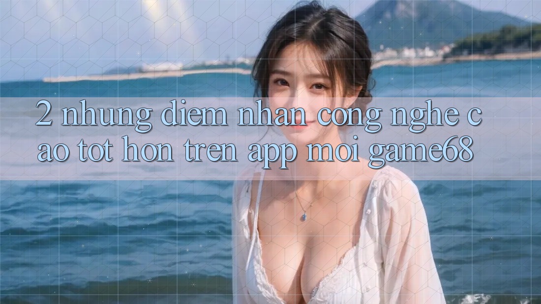 2. Những Điểm Nhấn Công Nghệ Cao tốt hơn Trên App Mới game68 2. Những Điểm Nhấn Công Nghệ Cao tốt hơn Trên App Mới game68