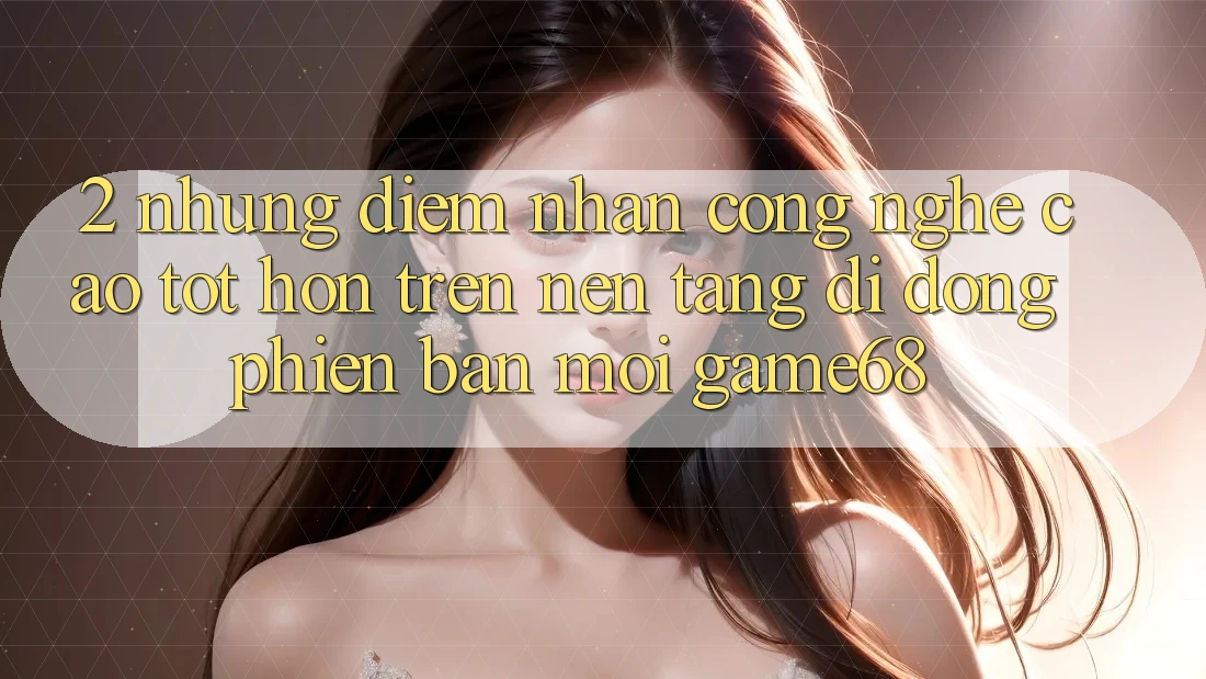 2. Những Điểm Nhấn Công Nghệ Cao tốt hơn Trên Nền tảng di động Phiên bản mới game68 2. Những Điểm Nhấn Công Nghệ Cao tốt hơn Trên Nền tảng di động Phiên bản mới game68