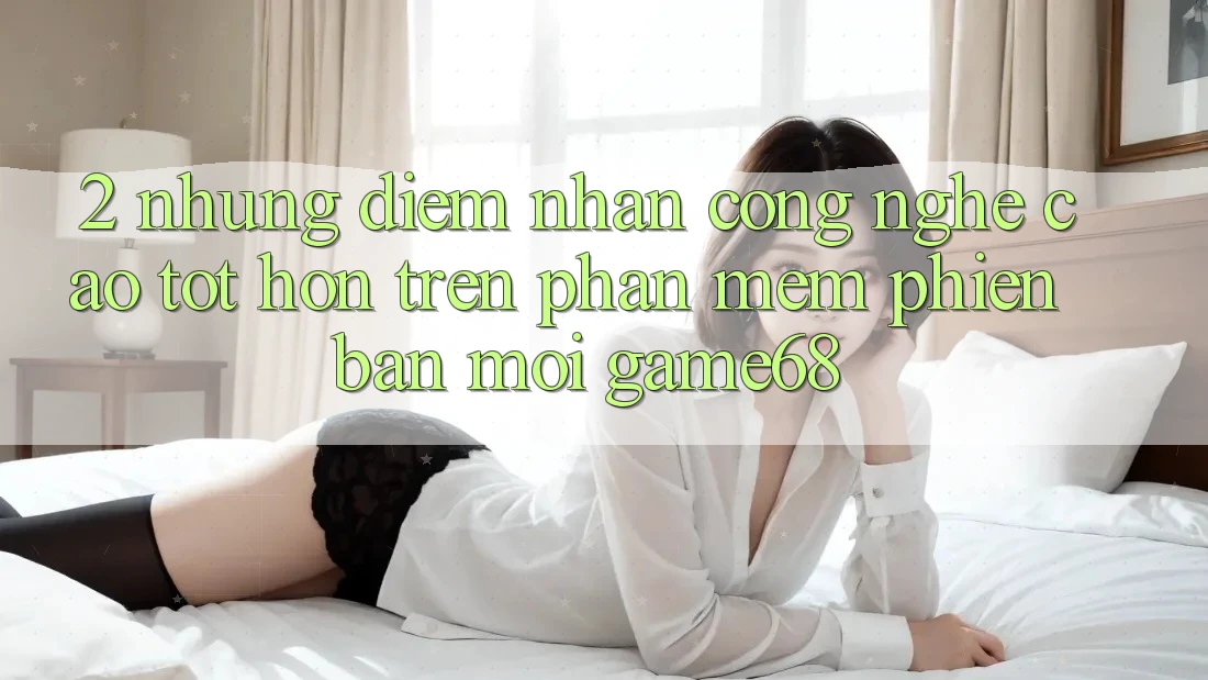 2. Những Điểm Nhấn Công Nghệ Cao tốt hơn Trên Phần mềm Phiên bản mới game68