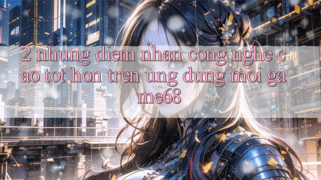 2. Những Điểm Nhấn Công Nghệ Cao tốt hơn Trên Ứng Dụng Mới game68