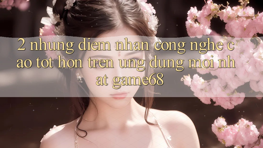 2. Những Điểm Nhấn Công Nghệ Cao tốt hơn Trên Ứng Dụng Mới nhất game68