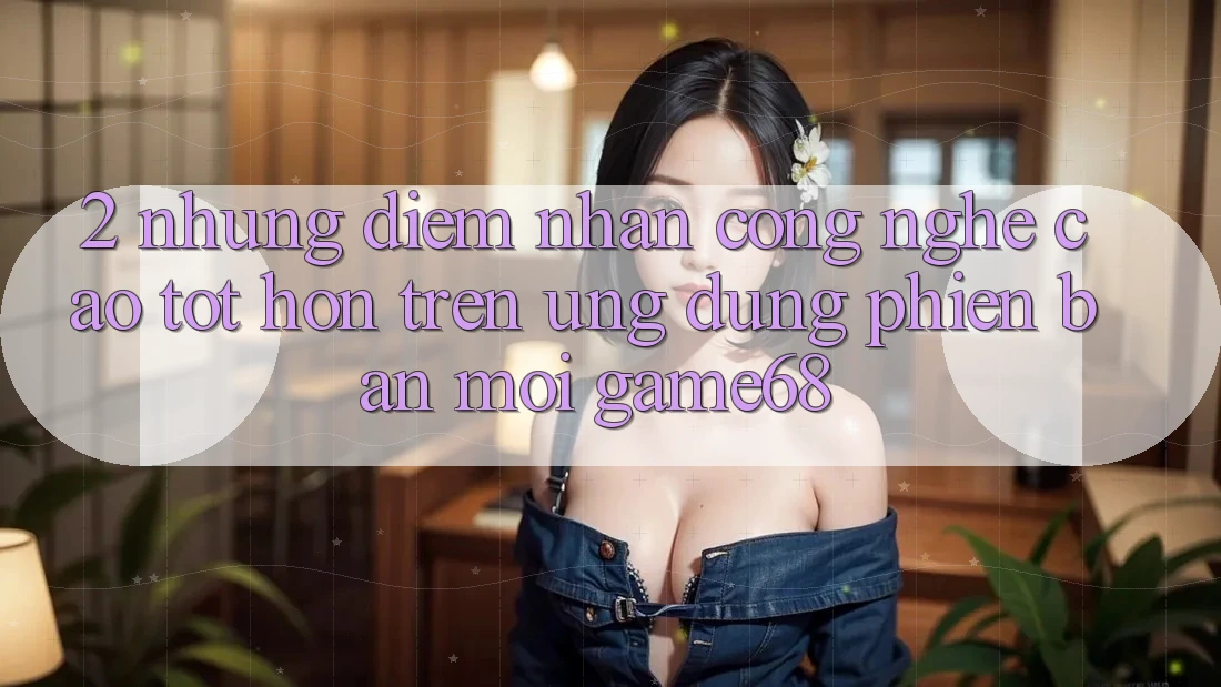 2. Những Điểm Nhấn Công Nghệ Cao tốt hơn Trên Ứng Dụng Phiên bản mới game68