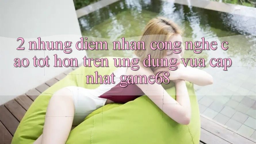 2. Những Điểm Nhấn Công Nghệ Cao tốt hơn Trên Ứng Dụng Vừa cập nhật game68 2. Những Điểm Nhấn Công Nghệ Cao tốt hơn Trên Ứng Dụng Vừa cập nhật game68