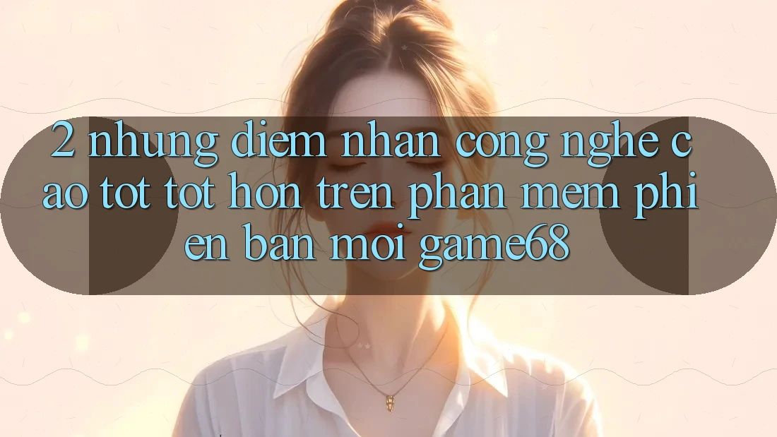 2. Những Điểm Nhấn Công Nghệ Cao tốt tốt hơn Trên Phần mềm Phiên bản mới game68 2. Những Điểm Nhấn Công Nghệ Cao tốt tốt hơn Trên Phần mềm Phiên bản mới game68