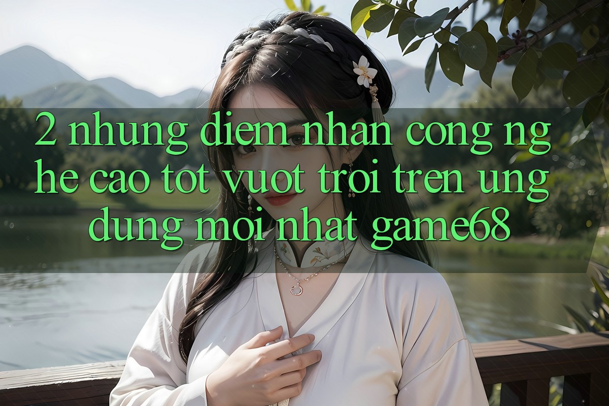 2. Những Điểm Nhấn Công Nghệ Cao tốt vượt trội Trên Ứng dụng Mới nhất game68