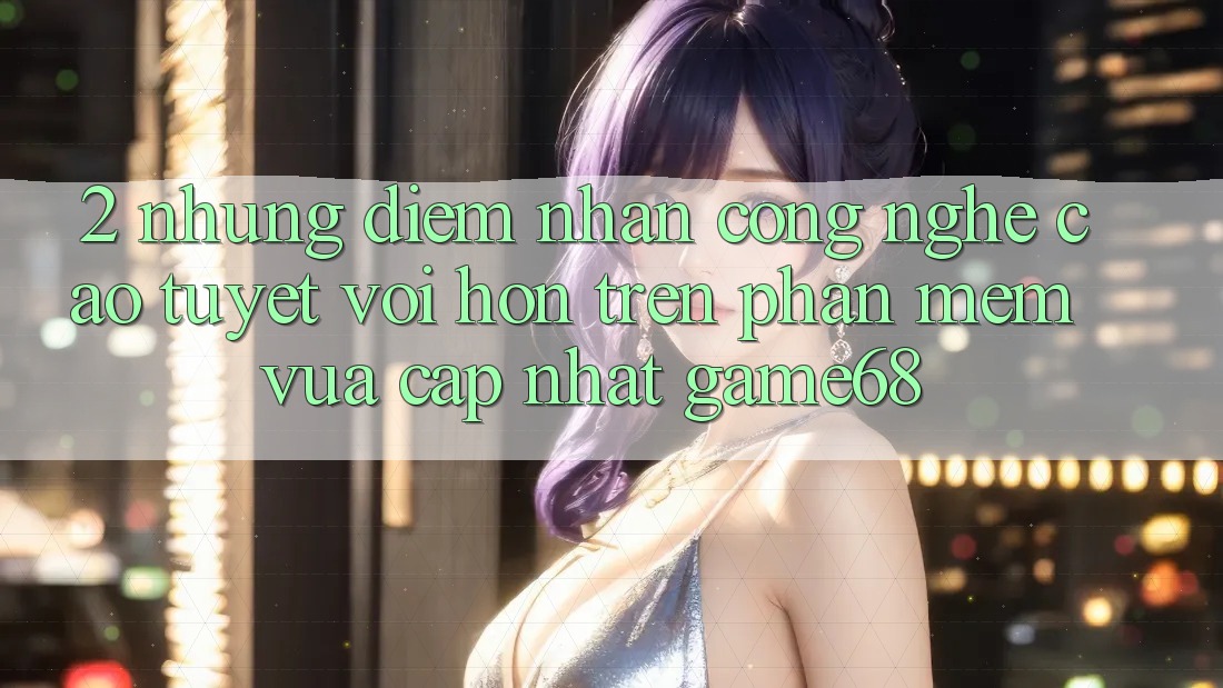 2. Những Điểm Nhấn Công Nghệ Cao tuyệt vời hơn Trên Phần mềm Vừa cập nhật game68