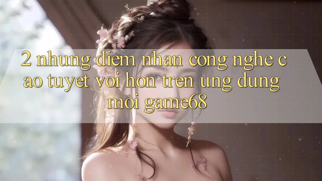 2. Những Điểm Nhấn Công Nghệ Cao tuyệt vời hơn Trên Ứng Dụng Mới game68 2. Những Điểm Nhấn Công Nghệ Cao tuyệt vời hơn Trên Ứng Dụng Mới game68