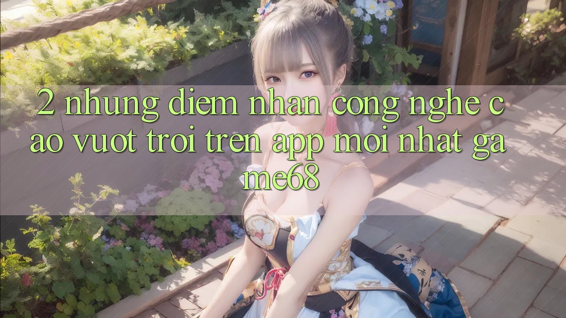 2. Những Điểm Nhấn Công Nghệ Cao vượt trội Trên App Mới nhất game68 2. Những Điểm Nhấn Công Nghệ Cao vượt trội Trên App Mới nhất game68