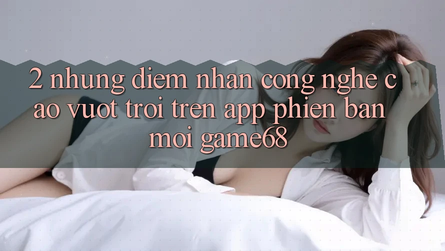 2. Những Điểm Nhấn Công Nghệ Cao vượt trội Trên App Phiên bản mới game68 2. Những Điểm Nhấn Công Nghệ Cao vượt trội Trên App Phiên bản mới game68