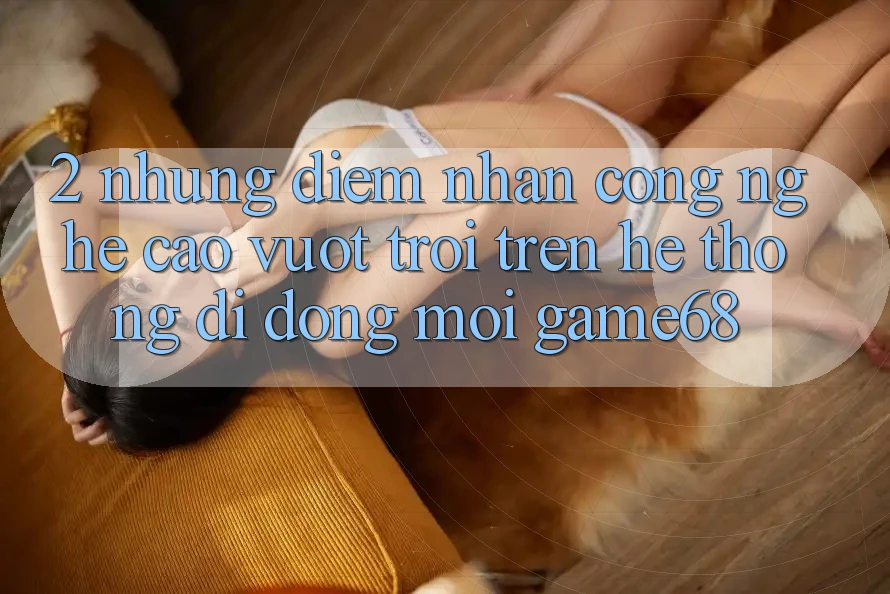 2. Những Điểm Nhấn Công Nghệ Cao vượt trội Trên Hệ thống di động Mới game68