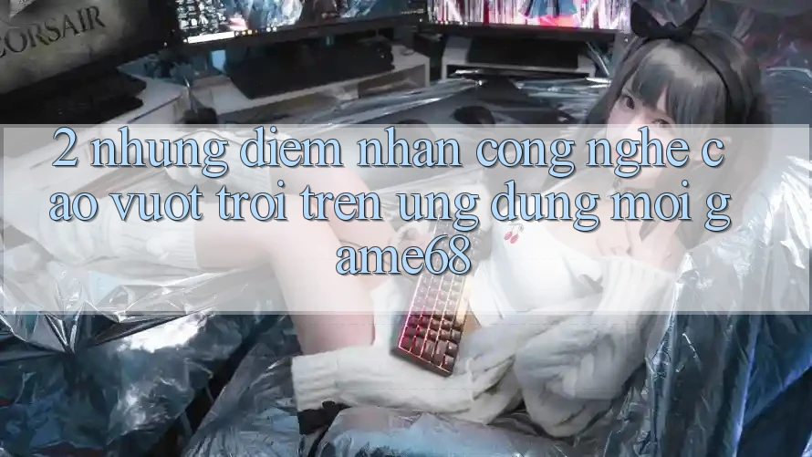 2. Những Điểm Nhấn Công Nghệ Cao vượt trội Trên Ứng Dụng Mới game68