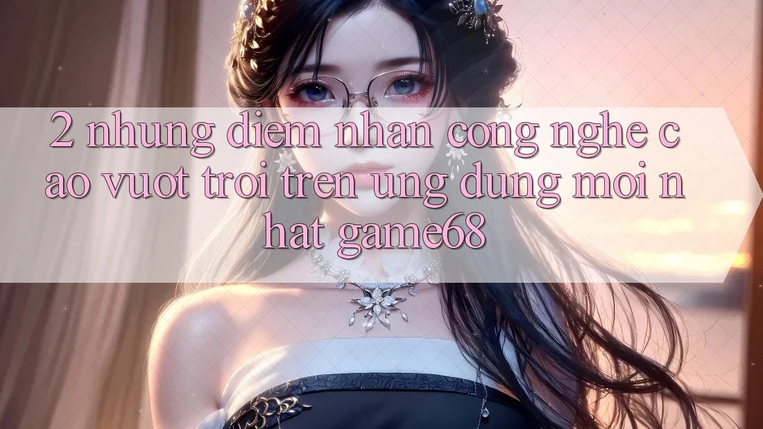2. Những Điểm Nhấn Công Nghệ Cao vượt trội Trên Ứng Dụng Mới nhất game68