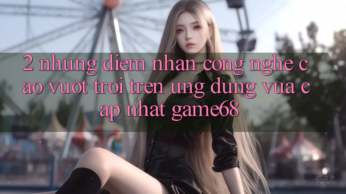 2. Những Điểm Nhấn Công Nghệ Cao vượt trội Trên Ứng Dụng Vừa cập nhật game68
