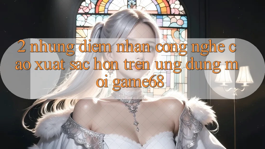 2. Những Điểm Nhấn Công Nghệ Cao xuất sắc hơn Trên Ứng Dụng Mới game68