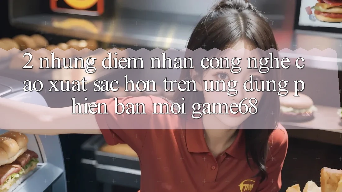 2. Những Điểm Nhấn Công Nghệ Cao xuất sắc hơn Trên Ứng Dụng Phiên bản mới game68 2. Những Điểm Nhấn Công Nghệ Cao xuất sắc hơn Trên Ứng Dụng Phiên bản mới game68