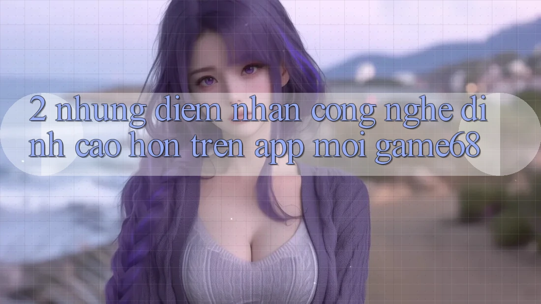 2. Những Điểm Nhấn Công Nghệ Đỉnh cao hơn Trên App Mới game68 2. Những Điểm Nhấn Công Nghệ Đỉnh cao hơn Trên App Mới game68