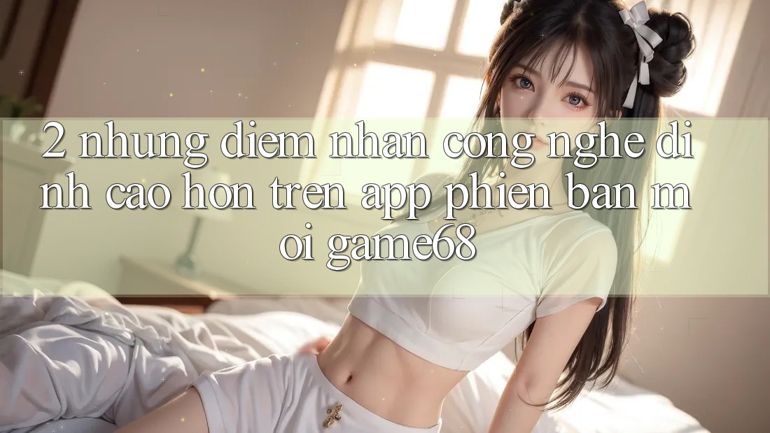 2. Những Điểm Nhấn Công Nghệ Đỉnh cao hơn Trên App Phiên bản mới game68 2. Những Điểm Nhấn Công Nghệ Đỉnh cao hơn Trên App Phiên bản mới game68