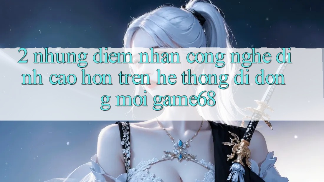 2. Những Điểm Nhấn Công Nghệ Đỉnh cao hơn Trên Hệ thống di động Mới game68 2. Những Điểm Nhấn Công Nghệ Đỉnh cao hơn Trên Hệ thống di động Mới game68