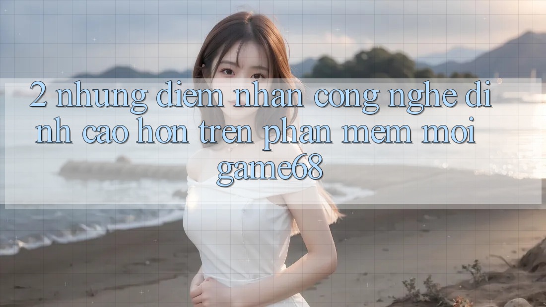 2. Những Điểm Nhấn Công Nghệ Đỉnh cao hơn Trên Phần mềm Mới game68 2. Những Điểm Nhấn Công Nghệ Đỉnh cao hơn Trên Phần mềm Mới game68