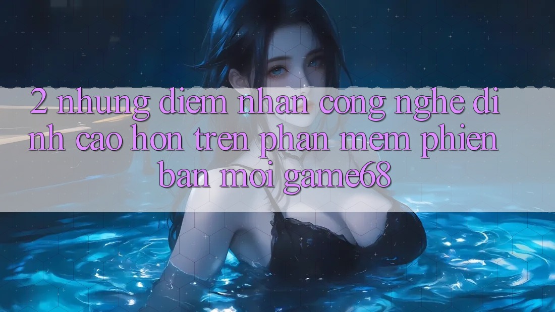 2. Những Điểm Nhấn Công Nghệ Đỉnh cao hơn Trên Phần mềm Phiên bản mới game68